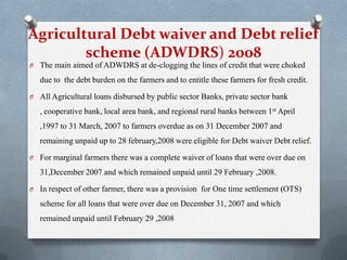 Agricultural Debt waiver and Debt relief
scheme (ADWDRS) 2008
O The main aimed of ADWDRS at de-clogging the lines of credit that were choked
due to the debt burden on the farmers and to entitle these farmers for fresh credit.
O All Agricultural loans disbursed by public sector Banks, private sector bank
, cooperative bank, local area bank, and regional rural banks between 1st April
,1997 to 31 March, 2007 to farmers overdue as on 31 December 2007 and
remaining unpaid up to 28 february,2008 were eligible for Debt waiver Debt relief.
O For marginal farmers there was a complete waiver of loans that were over due on
31,December 2007 and which remained unpaid until 29 February ,2008.
O In respect of other farmer, there was a provision for One time settlement (OTS)
scheme for all loans that were over due on December 31, 2007 and which
remained unpaid until February 29 ,2008
 