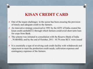 KISAN CREDIT CARD
O One of the major challenges in the sector has been ensuring the provision
of timely and adequate credit to the farmers.
O An innovative strategy conceived in 1991 by the GOV of India created the
kisan credit cards(KCC) through which farmers could avail short term loan
for crops from Bank.
O The scheme was initiated in consultation with the Reserve Bank of India
, NABARD, and by the end of October, 2011 10.78 crore KCC were issued
.
O It is essentially a type of revolving cash credit facility with withdrawals and
repayment to meet the production credit needs, cultivation expenses and
contingency expenses of the farmers.
 