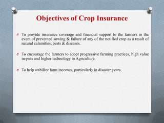 Objectives of Crop Insurance
O To provide insurance coverage and financial support to the farmers in the
event of prevented sowing & failure of any of the notified crop as a result of
natural calamities, pests & diseases.
O To encourage the farmers to adopt progressive farming practices, high value
in-puts and higher technology in Agriculture.
O To help stabilize farm incomes, particularly in disaster years.
 