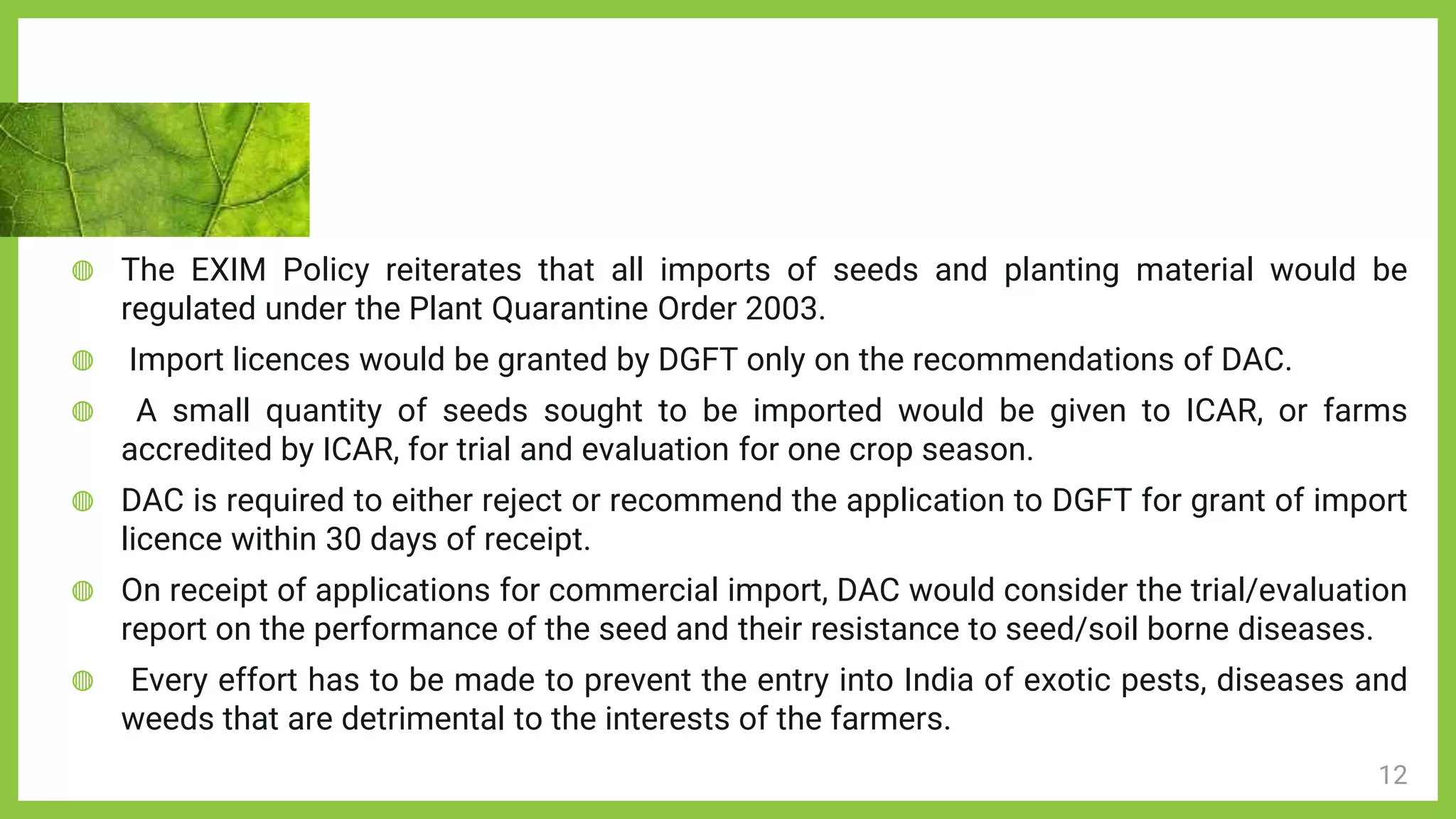 12
◍ The EXIM Policy reiterates that all imports of seeds and planting material would be
regulated under the Plant Quarantine Order 2003.
◍ Import licences would be granted by DGFT only on the recommendations of DAC.
◍ A small quantity of seeds sought to be imported would be given to ICAR, or farms
accredited by ICAR, for trial and evaluation for one crop season.
◍ DAC is required to either reject or recommend the application to DGFT for grant of import
licence within 30 days of receipt.
◍ On receipt of applications for commercial import, DAC would consider the trial/evaluation
report on the performance of the seed and their resistance to seed/soil borne diseases.
◍ Every effort has to be made to prevent the entry into India of exotic pests, diseases and
weeds that are detrimental to the interests of the farmers.
 