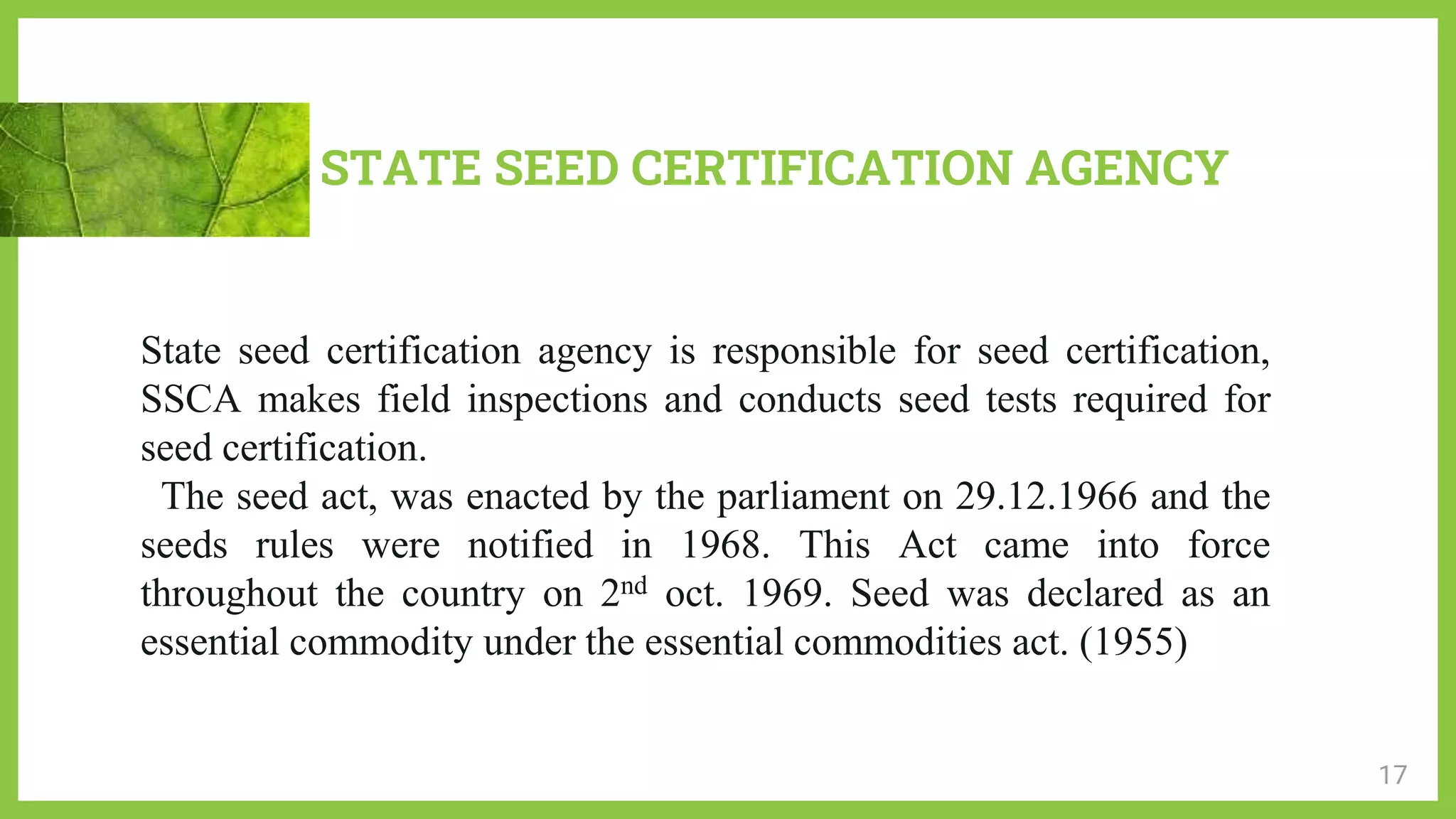 STATE SEED CERTIFICATION AGENCY
17
State seed certification agency is responsible for seed certification,
SSCA makes field inspections and conducts seed tests required for
seed certification.
The seed act, was enacted by the parliament on 29.12.1966 and the
seeds rules were notified in 1968. This Act came into force
throughout the country on 2nd oct. 1969. Seed was declared as an
essential commodity under the essential commodities act. (1955)
 