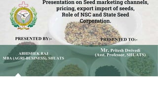 Presentation on Seed marketing channels,
pricing, export import of seeds,
Role of NSC and State Seed
Corporation.
PRESENTED BY:-
ABHISHEK RAJ
MBA (AGRI-BUSINESS), SHUATS
PRESENTED TO:-
Mr. Pritesh Dwivedi
(Asst. Professor, SHUATS)
 