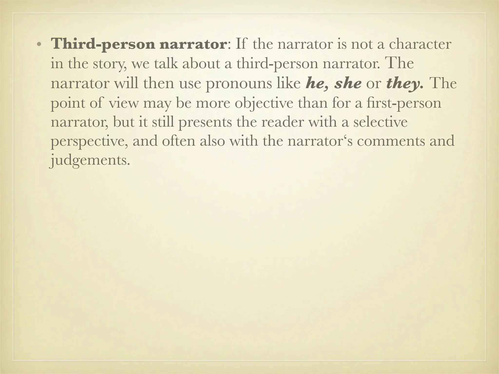 • Third-person narrator: If the narrator is not a character
  in the story, we talk about a third-person narrator. The
  narrator will then use pronouns like he, she or they. The
  point of view may be more objective than for a ﬁrst-person
  narrator, but it still presents the reader with a selective
  perspective, and often also with the narrator‘s comments and
  judgements.
 