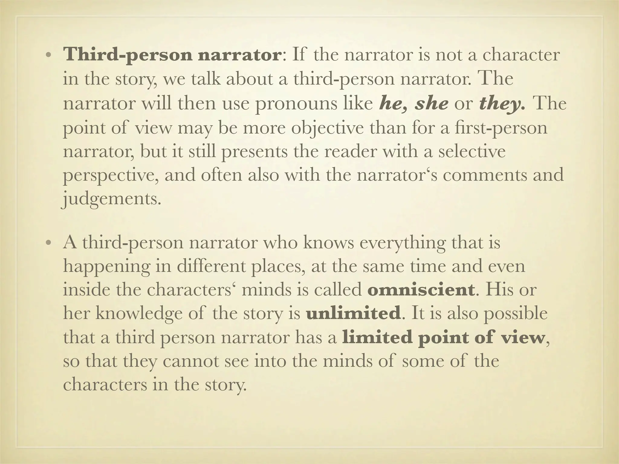 • Third-person narrator: If the narrator is not a character
  in the story, we talk about a third-person narrator. The
  narrator will then use pronouns like he, she or they. The
  point of view may be more objective than for a ﬁrst-person
  narrator, but it still presents the reader with a selective
  perspective, and often also with the narrator‘s comments and
  judgements.

• A third-person narrator who knows everything that is
  happening in different places, at the same time and even
  inside the characters‘ minds is called omniscient. His or
  her knowledge of the story is unlimited. It is also possible
  that a third person narrator has a limited point of view,
  so that they cannot see into the minds of some of the
  characters in the story.
 