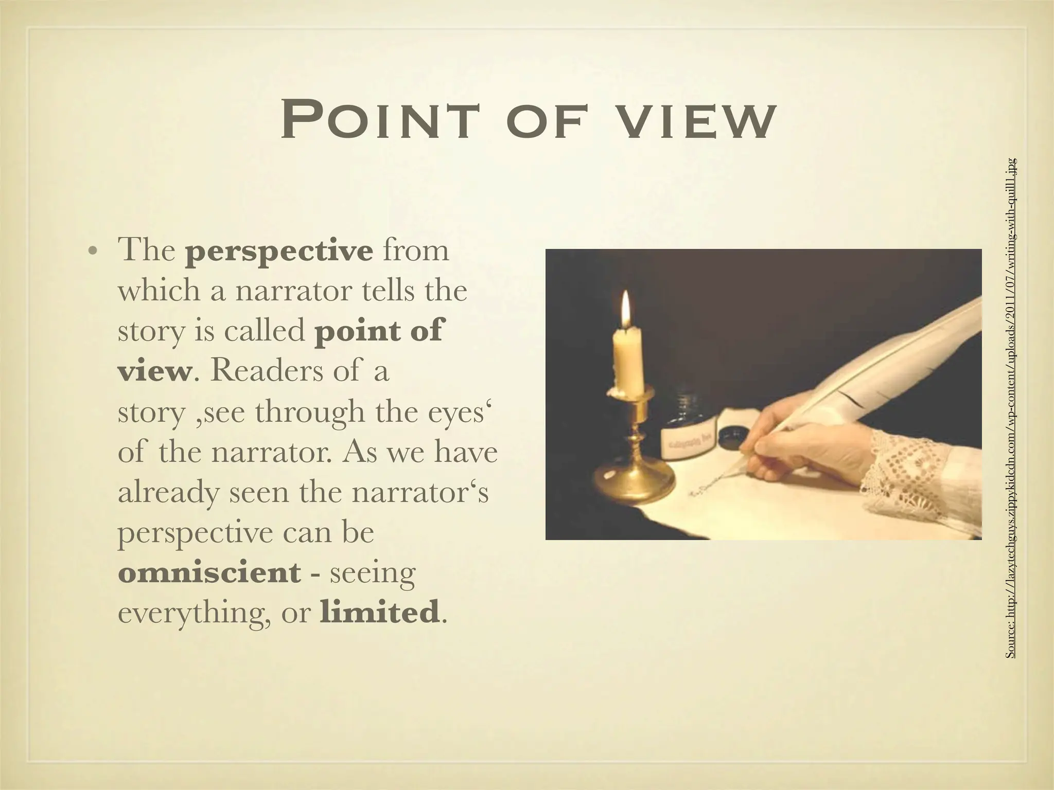Point of view




                                 Source: http://lazytechguys.zippykidcdn.com/wp-content/uploads/2011/07/writing-with-quill1.jpg
• The perspective from
  which a narrator tells the
  story is called point of
  view. Readers of a
  story ,see through the eyes‘
  of the narrator. As we have
  already seen the narrator‘s
  perspective can be
  omniscient - seeing
  everything, or limited.
 
