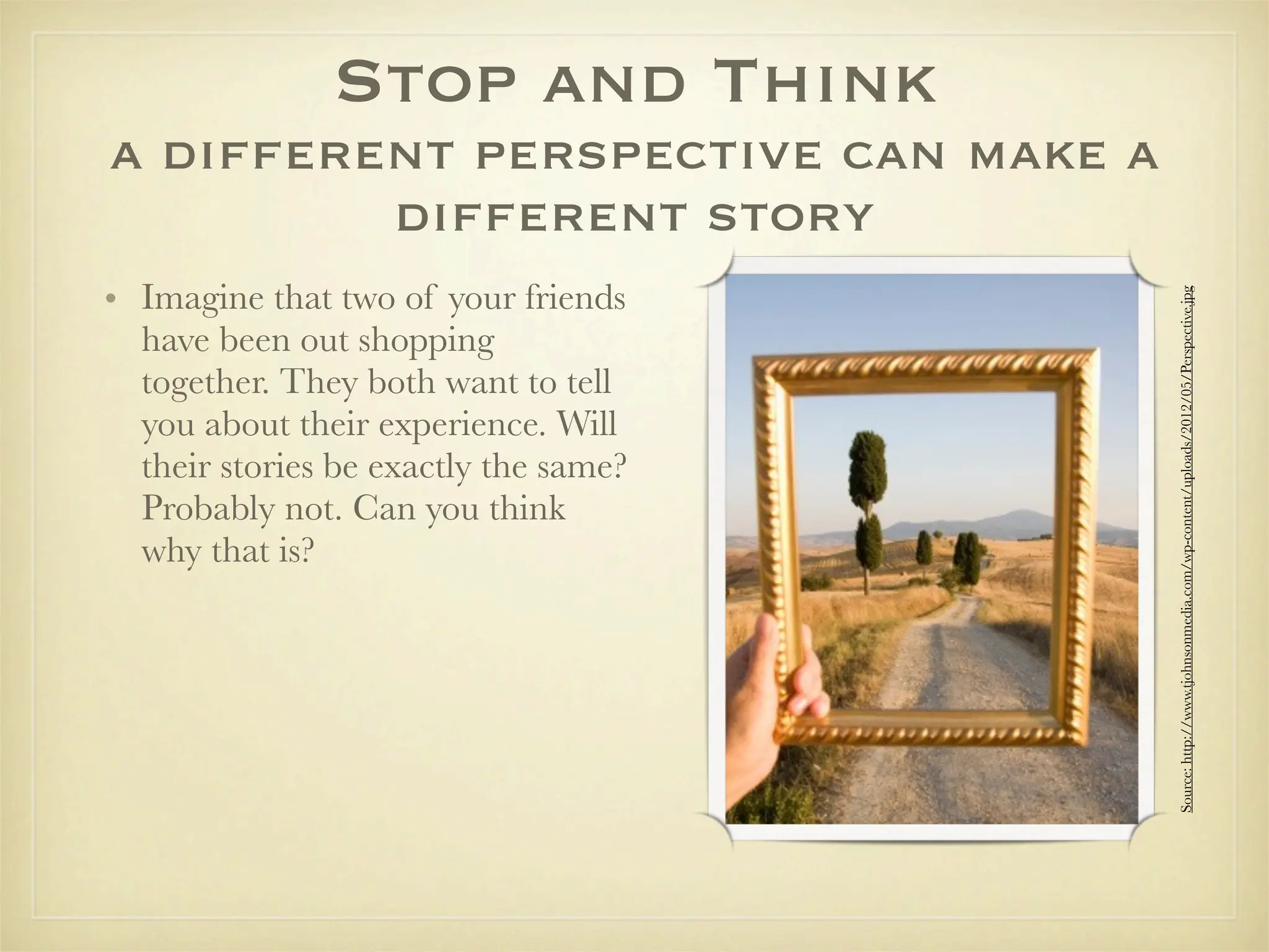 Stop and Think
a different perspective can make a
         different story
• Imagine that two of your friends




                                       Source: http://www.tjohnsonmedia.com/wp-content/uploads/2012/05/Perspective.jpg
  have been out shopping
  together. They both want to tell
  you about their experience. Will
  their stories be exactly the same?
  Probably not. Can you think
  why that is?
 
