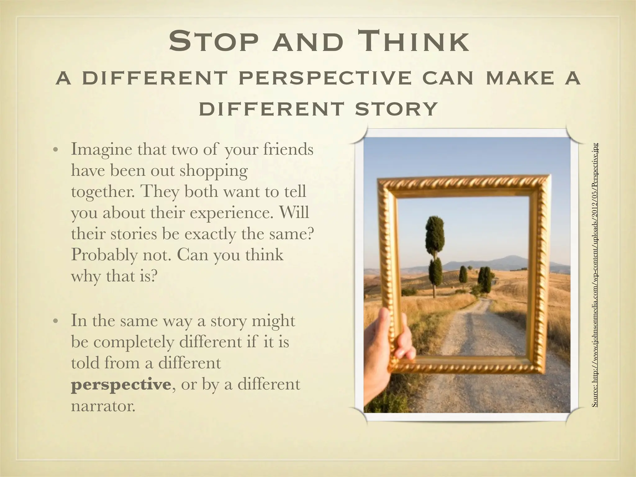 Stop and Think
a different perspective can make a
         different story
• Imagine that two of your friends




                                       Source: http://www.tjohnsonmedia.com/wp-content/uploads/2012/05/Perspective.jpg
  have been out shopping
  together. They both want to tell
  you about their experience. Will
  their stories be exactly the same?
  Probably not. Can you think
  why that is?

• In the same way a story might
  be completely different if it is
  told from a different
  perspective, or by a different
  narrator.
 
