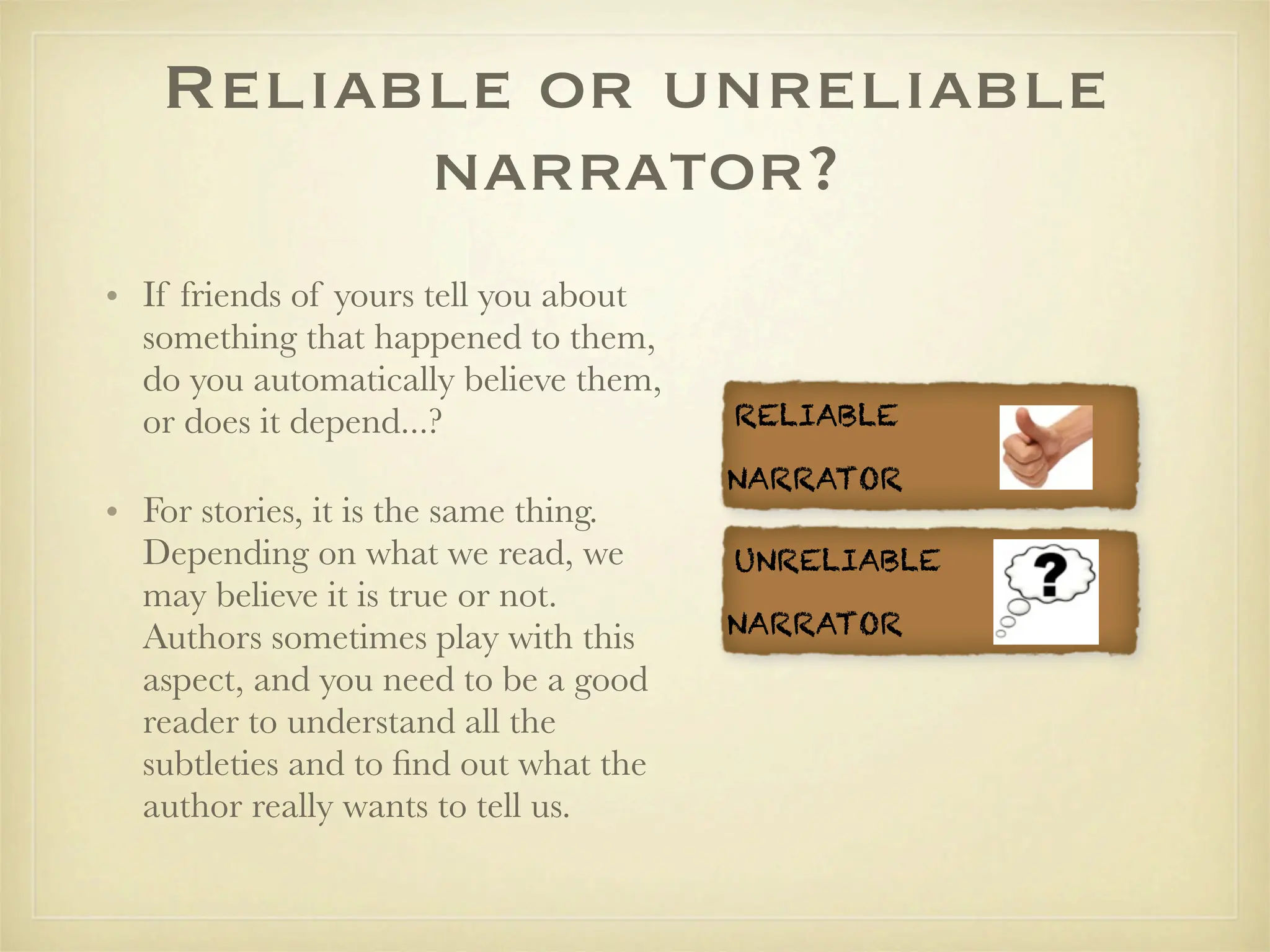 Reliable or unreliable
         narrator?
• If friends of yours tell you about
  something that happened to them,
  do you automatically believe them,
  or does it depend...?                RELIABLE

                                       NARRATOR
• For stories, it is the same thing.
  Depending on what we read, we        UNRELIABLE
  may believe it is true or not.
                                       NARRATOR
  Authors sometimes play with this
  aspect, and you need to be a good
  reader to understand all the
  subtleties and to ﬁnd out what the
  author really wants to tell us.
 