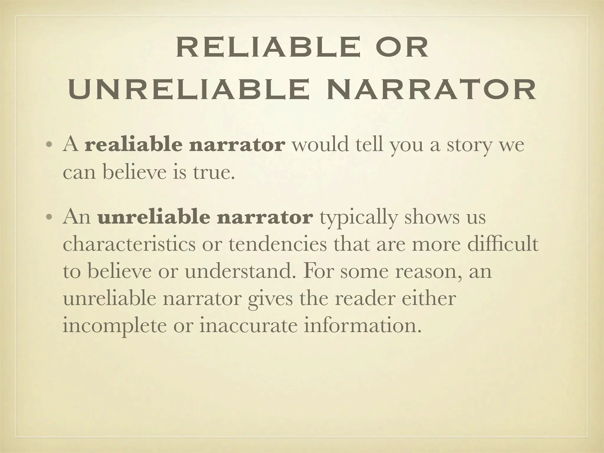 RELIABLE OR
  UNRELIABLE NARRATOR
• A realiable narrator would tell you a story we
  can believe is true.
• An unreliable narrator typically shows us
  characteristics or tendencies that are more difﬁcult
  to believe or understand. For some reason, an
  unreliable narrator gives the reader either
  incomplete or inaccurate information.
 