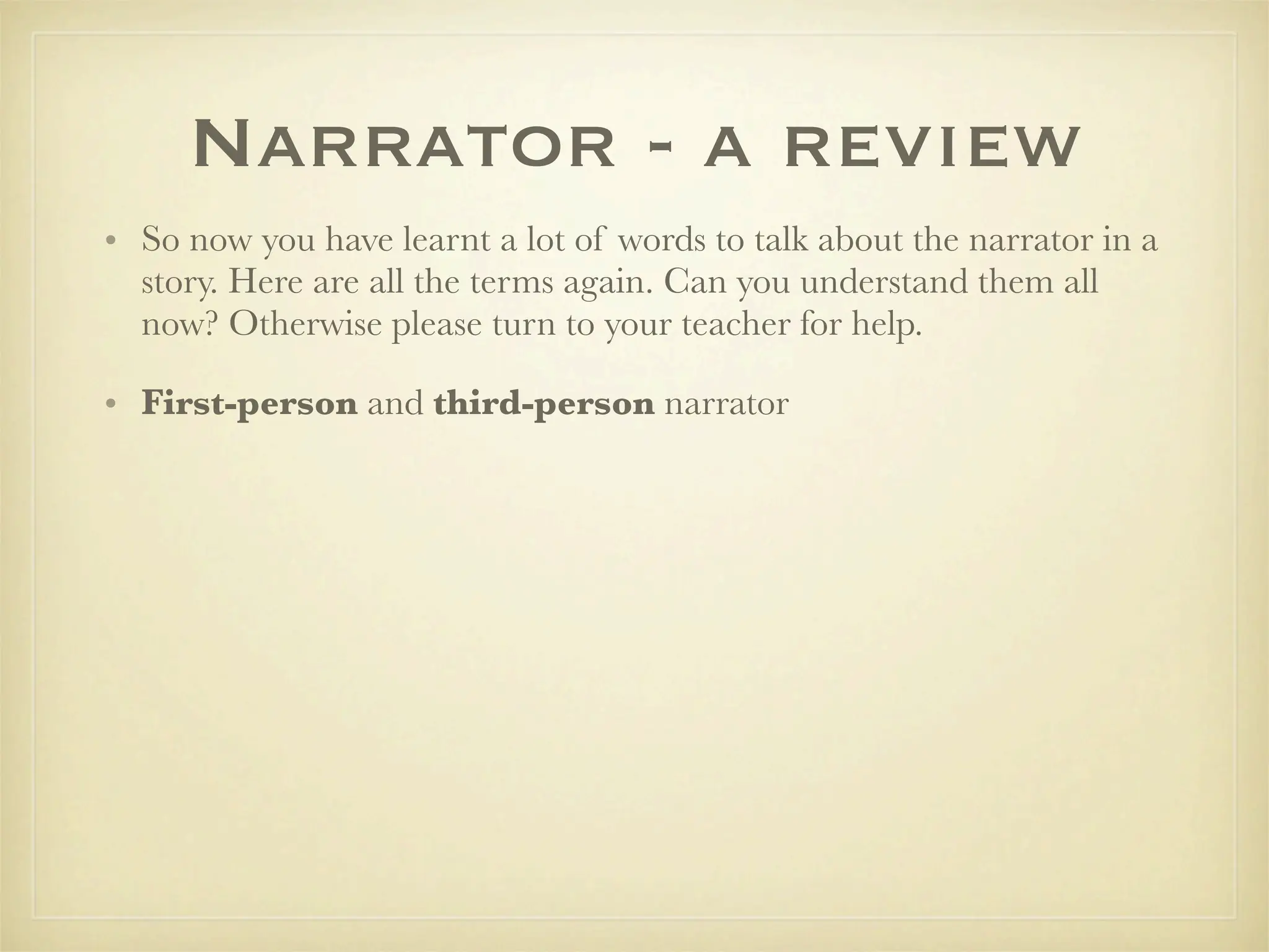Narrator - a review
• So now you have learnt a lot of words to talk about the narrator in a
  story. Here are all the terms again. Can you understand them all
  now? Otherwise please turn to your teacher for help.

• First-person and third-person narrator
 