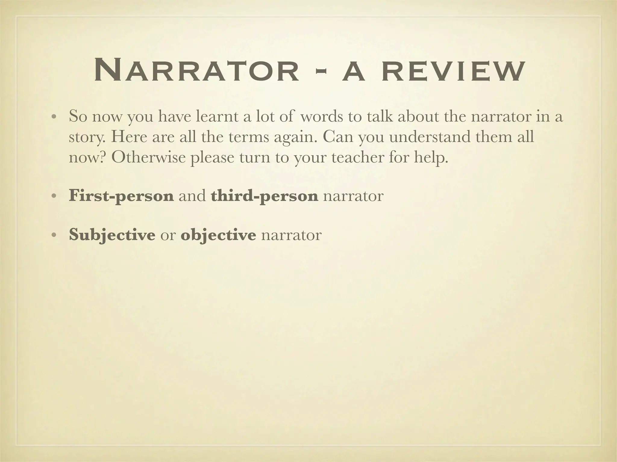 Narrator - a review
• So now you have learnt a lot of words to talk about the narrator in a
  story. Here are all the terms again. Can you understand them all
  now? Otherwise please turn to your teacher for help.

• First-person and third-person narrator

• Subjective or objective narrator
 