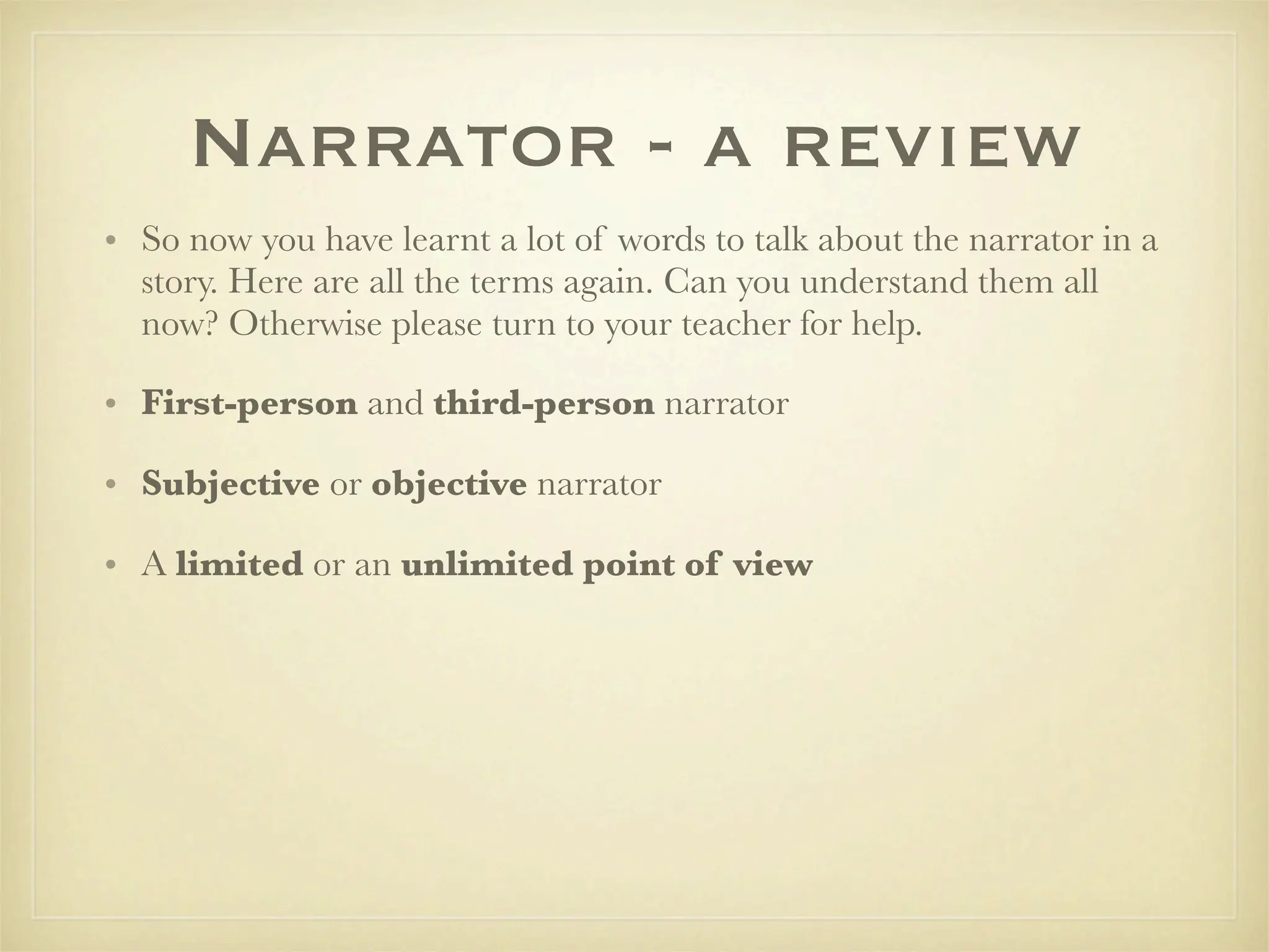 Narrator - a review
• So now you have learnt a lot of words to talk about the narrator in a
  story. Here are all the terms again. Can you understand them all
  now? Otherwise please turn to your teacher for help.

• First-person and third-person narrator

• Subjective or objective narrator

• A limited or an unlimited point of view
 