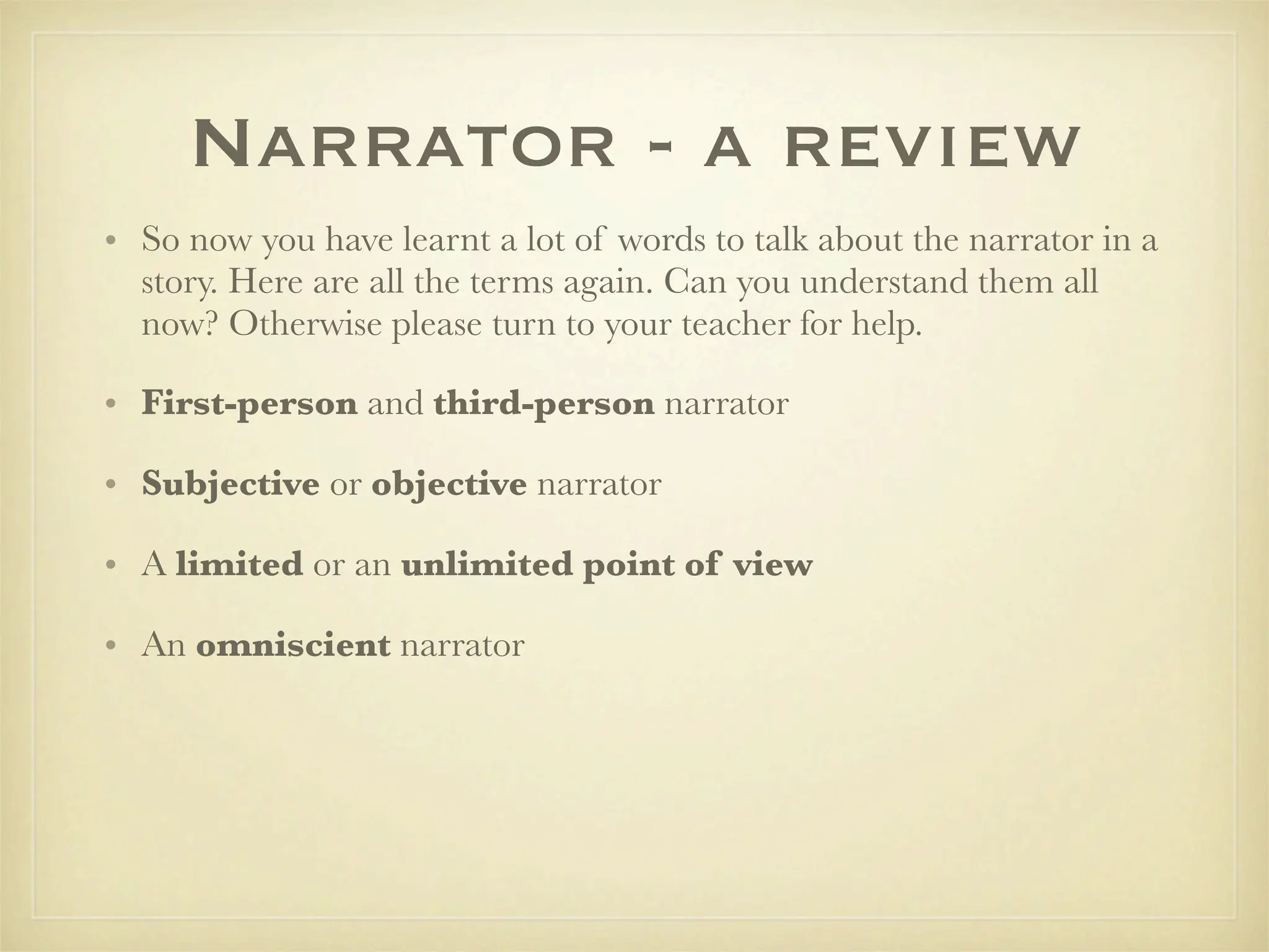 Narrator - a review
• So now you have learnt a lot of words to talk about the narrator in a
  story. Here are all the terms again. Can you understand them all
  now? Otherwise please turn to your teacher for help.

• First-person and third-person narrator

• Subjective or objective narrator

• A limited or an unlimited point of view

• An omniscient narrator
 
