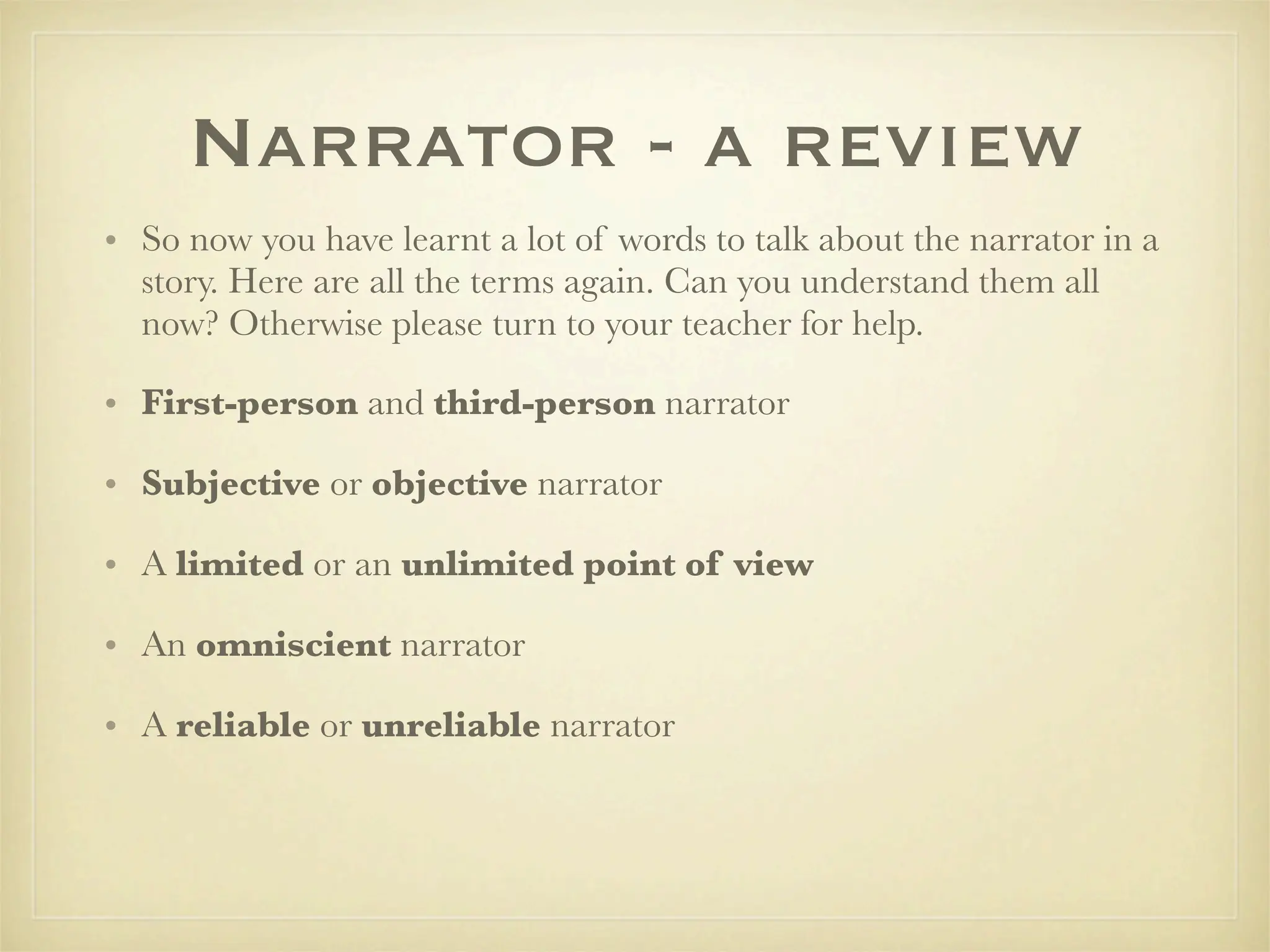 Narrator - a review
• So now you have learnt a lot of words to talk about the narrator in a
  story. Here are all the terms again. Can you understand them all
  now? Otherwise please turn to your teacher for help.

• First-person and third-person narrator

• Subjective or objective narrator

• A limited or an unlimited point of view

• An omniscient narrator

• A reliable or unreliable narrator
 