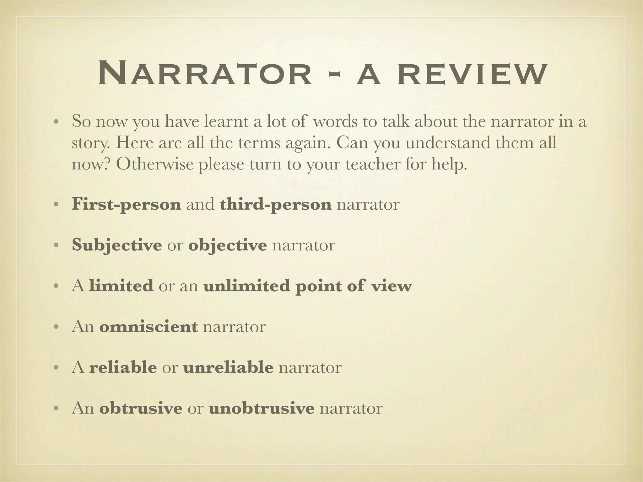 Narrator - a review
• So now you have learnt a lot of words to talk about the narrator in a
  story. Here are all the terms again. Can you understand them all
  now? Otherwise please turn to your teacher for help.

• First-person and third-person narrator

• Subjective or objective narrator

• A limited or an unlimited point of view

• An omniscient narrator

• A reliable or unreliable narrator

• An obtrusive or unobtrusive narrator
 