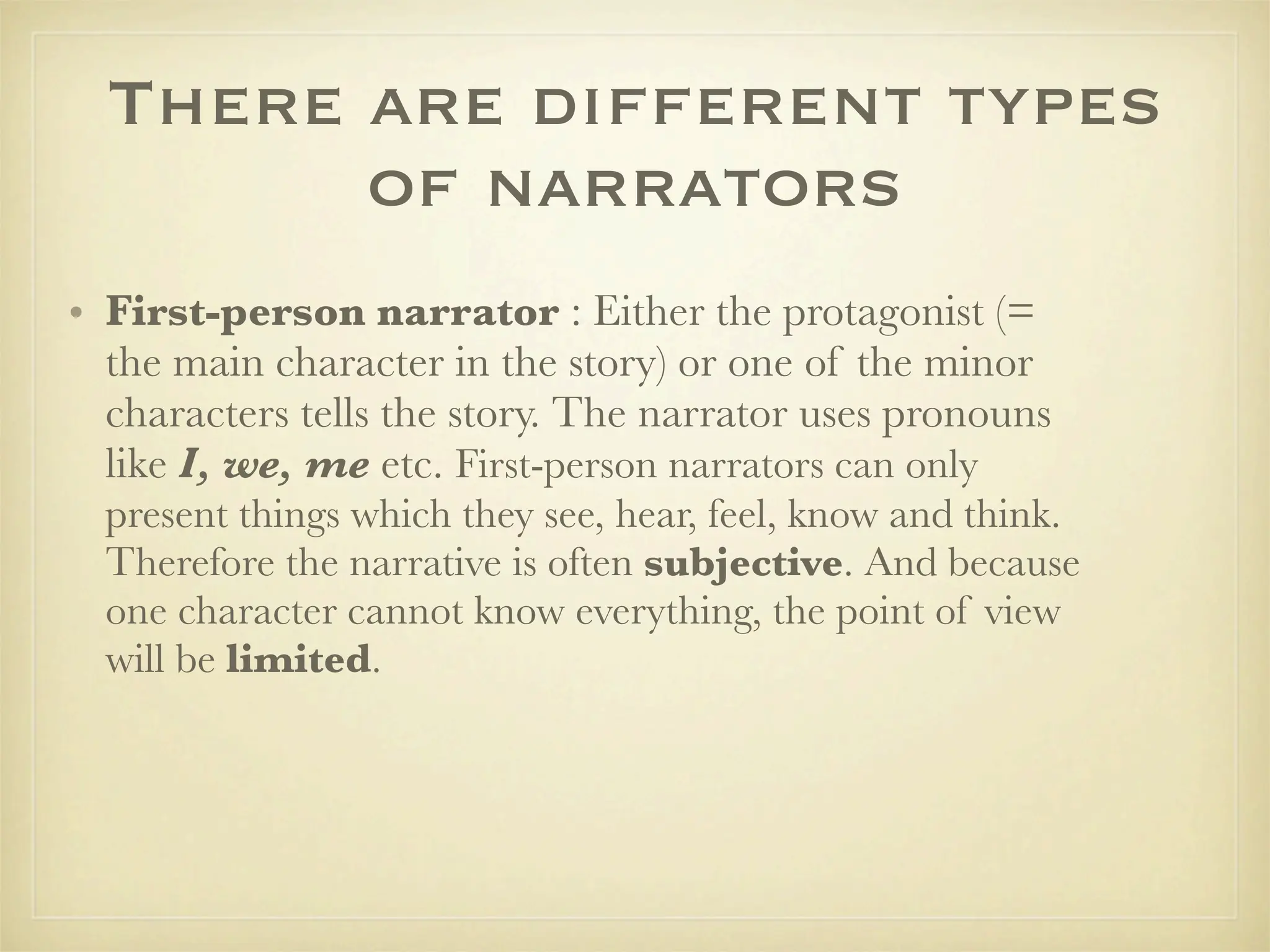 There are different types
        of narrators
• First-person narrator : Either the protagonist (=
  the main character in the story) or one of the minor
  characters tells the story. The narrator uses pronouns
  like I, we, me etc. First-person narrators can only
  present things which they see, hear, feel, know and think.
  Therefore the narrative is often subjective. And because
  one character cannot know everything, the point of view
  will be limited.
 