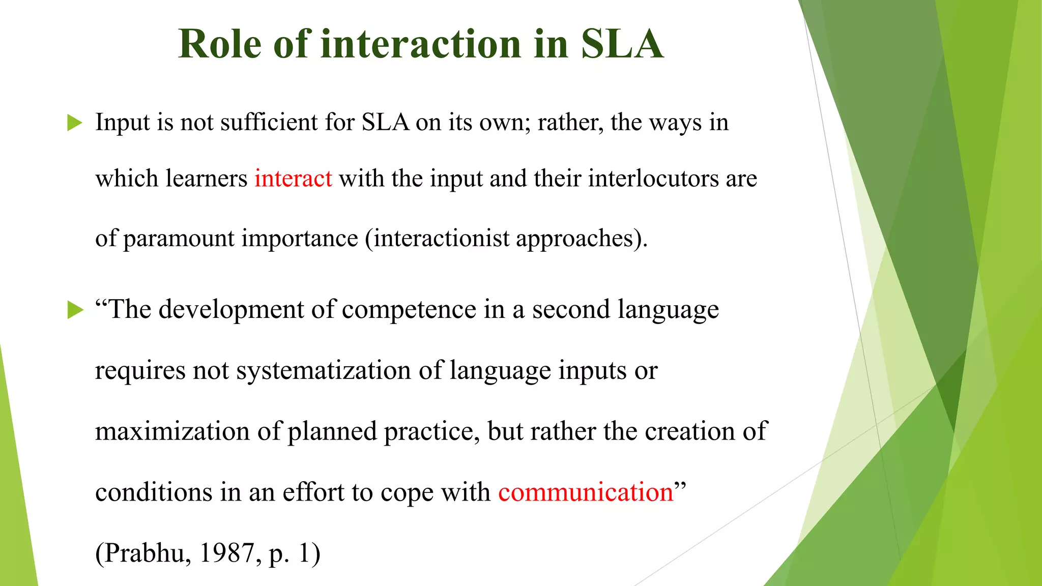Role of interaction in SLA
 Input is not sufficient for SLA on its own; rather, the ways in
which learners interact with the input and their interlocutors are
of paramount importance (interactionist approaches).
 “The development of competence in a second language
requires not systematization of language inputs or
maximization of planned practice, but rather the creation of
conditions in an effort to cope with communication”
(Prabhu, 1987, p. 1)
 