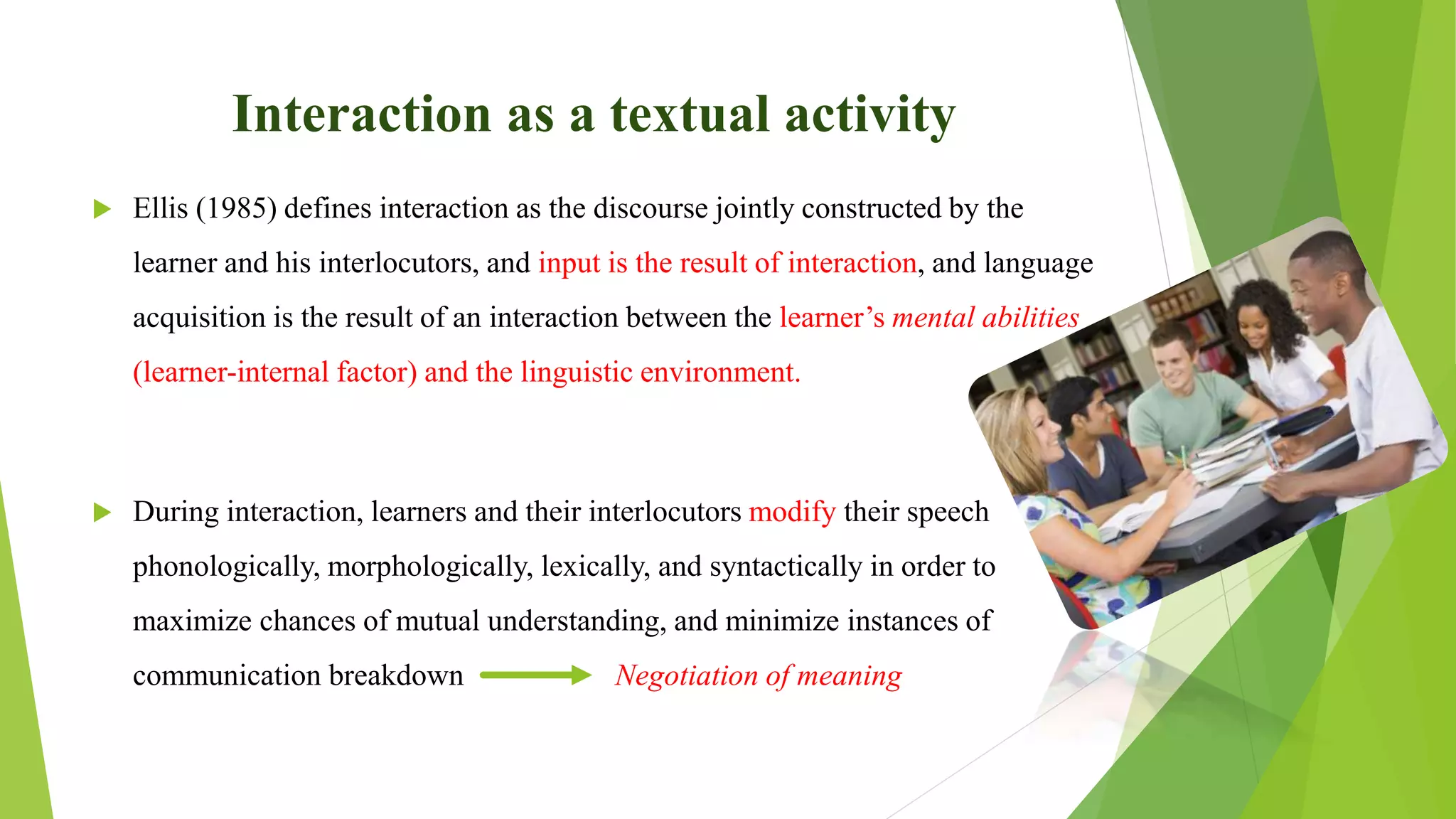 Interaction as a textual activity
 Ellis (1985) defines interaction as the discourse jointly constructed by the
learner and his interlocutors, and input is the result of interaction, and language
acquisition is the result of an interaction between the learner’s mental abilities
(learner-internal factor) and the linguistic environment.
 During interaction, learners and their interlocutors modify their speech
phonologically, morphologically, lexically, and syntactically in order to
maximize chances of mutual understanding, and minimize instances of
communication breakdown Negotiation of meaning
 
