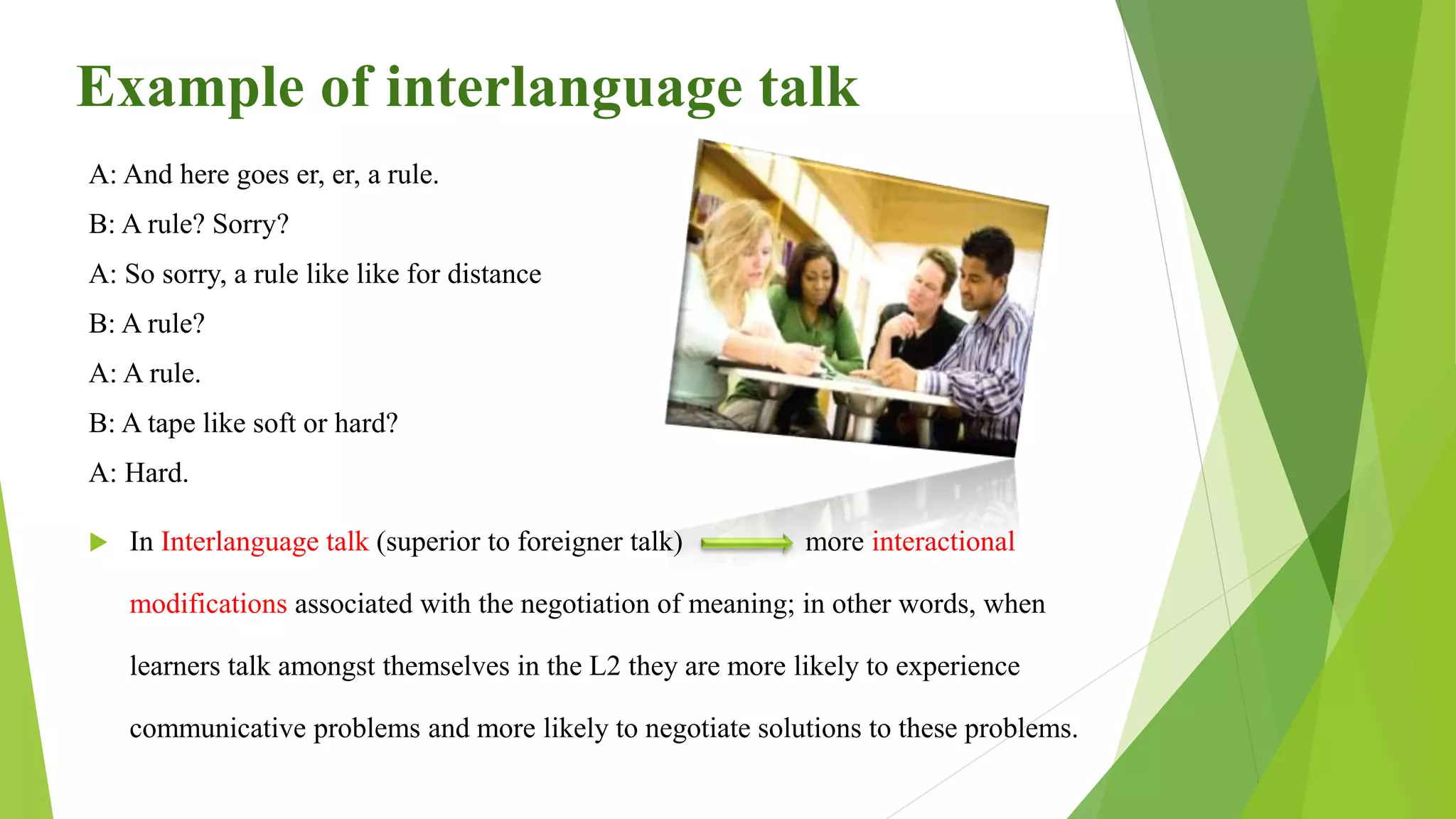 Example of interlanguage talk
A: And here goes er, er, a rule.
B: A rule? Sorry?
A: So sorry, a rule like like for distance
B: A rule?
A: A rule.
B: A tape like soft or hard?
A: Hard.
 In Interlanguage talk (superior to foreigner talk) more interactional
modifications associated with the negotiation of meaning; in other words, when
learners talk amongst themselves in the L2 they are more likely to experience
communicative problems and more likely to negotiate solutions to these problems.
 