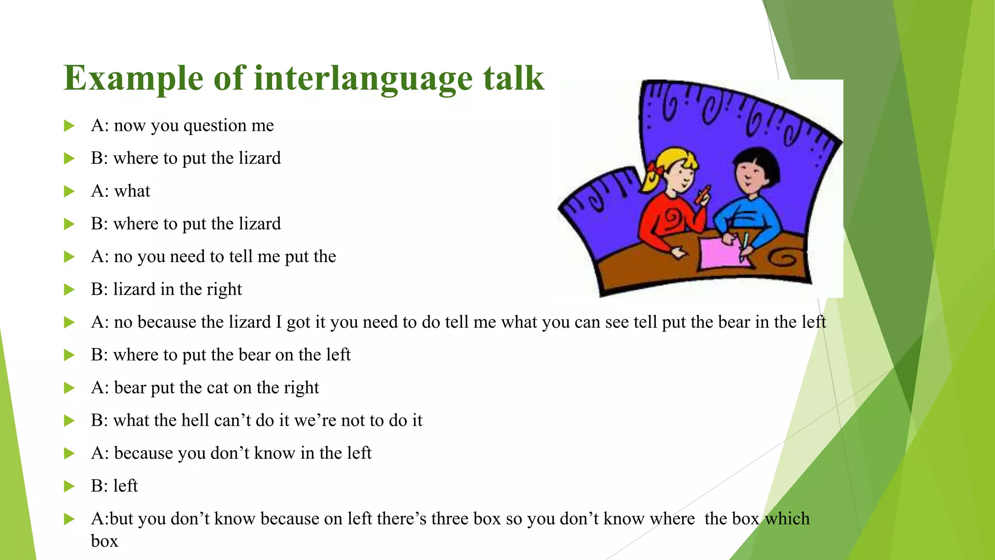 Example of interlanguage talk
 A: now you question me
 B: where to put the lizard
 A: what
 B: where to put the lizard
 A: no you need to tell me put the
 B: lizard in the right
 A: no because the lizard I got it you need to do tell me what you can see tell put the bear in the left
 B: where to put the bear on the left
 A: bear put the cat on the right
 B: what the hell can’t do it we’re not to do it
 A: because you don’t know in the left
 B: left
 A:but you don’t know because on left there’s three box so you don’t know where the box which
box
 