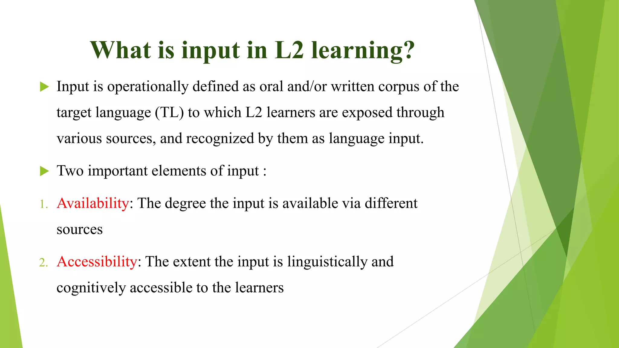 What is input in L2 learning?
 Input is operationally defined as oral and/or written corpus of the
target language (TL) to which L2 learners are exposed through
various sources, and recognized by them as language input.
 Two important elements of input :
1. Availability: The degree the input is available via different
sources
2. Accessibility: The extent the input is linguistically and
cognitively accessible to the learners
 