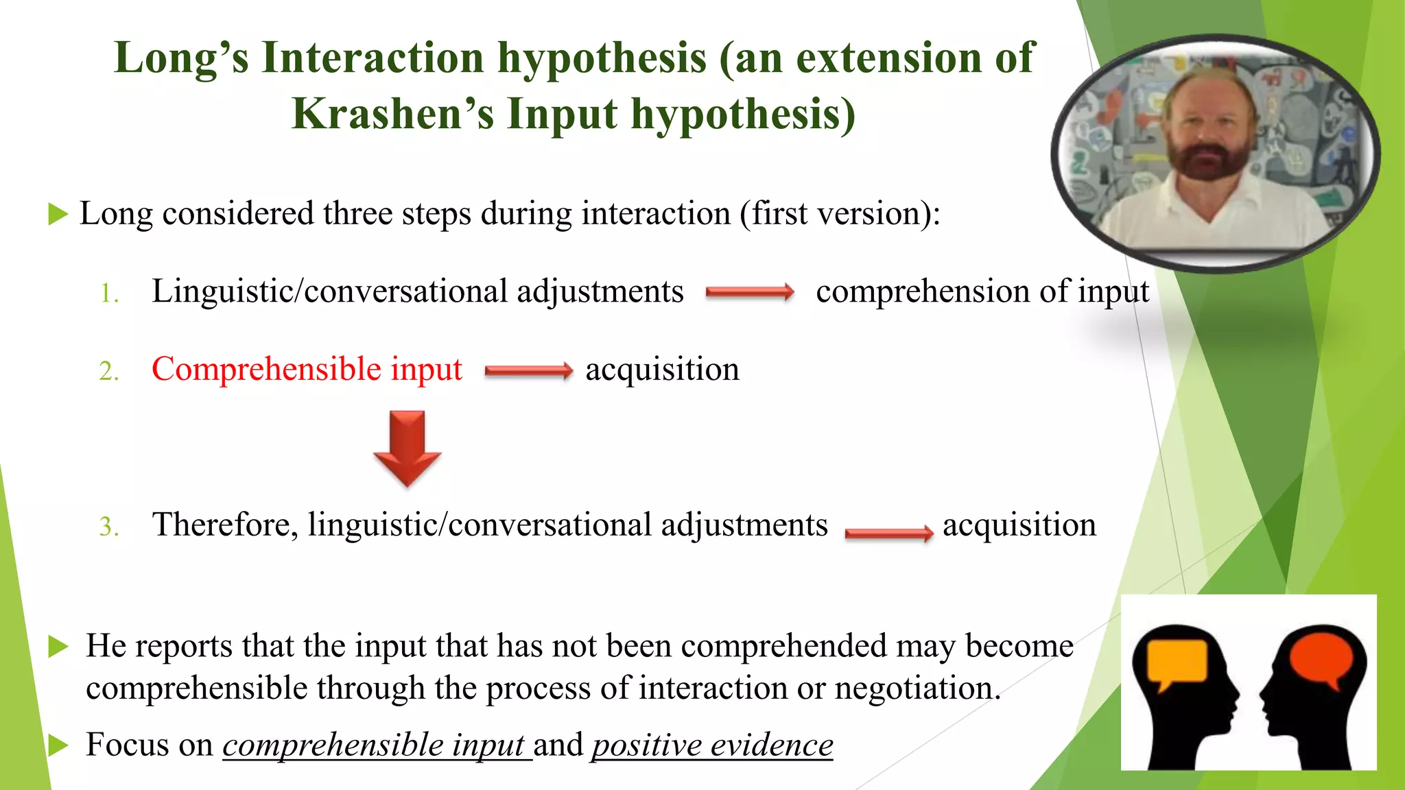 Long’s Interaction hypothesis (an extension of
Krashen’s Input hypothesis)
 Long considered three steps during interaction (first version):
1. Linguistic/conversational adjustments comprehension of input
2. Comprehensible input acquisition
3. Therefore, linguistic/conversational adjustments acquisition
 He reports that the input that has not been comprehended may become
comprehensible through the process of interaction or negotiation.
 Focus on comprehensible input and positive evidence
 
