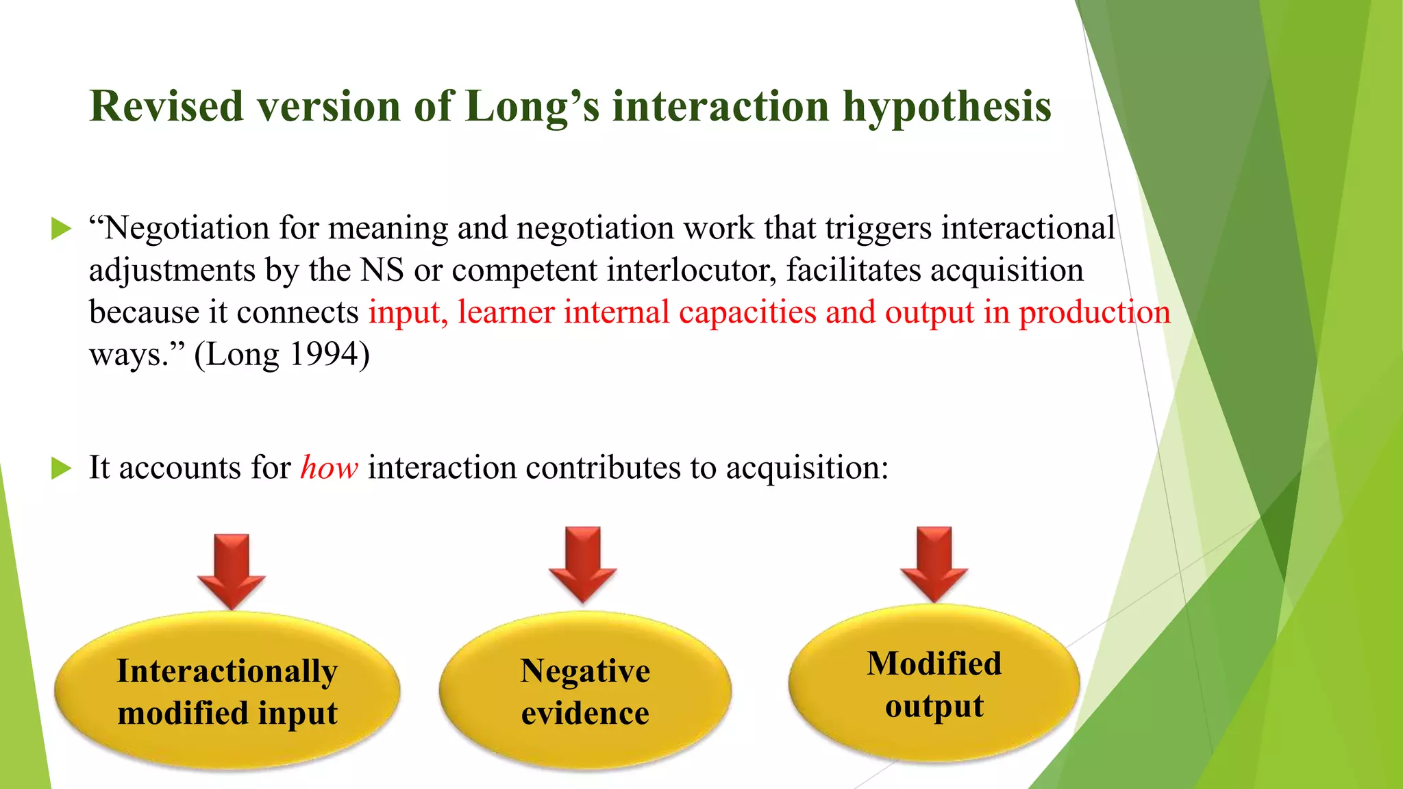Revised version of Long’s interaction hypothesis
 “Negotiation for meaning and negotiation work that triggers interactional
adjustments by the NS or competent interlocutor, facilitates acquisition
because it connects input, learner internal capacities and output in production
ways.” (Long 1994)
 It accounts for how interaction contributes to acquisition:
Interactionally
modified input
Negative
evidence
Modified
output
 