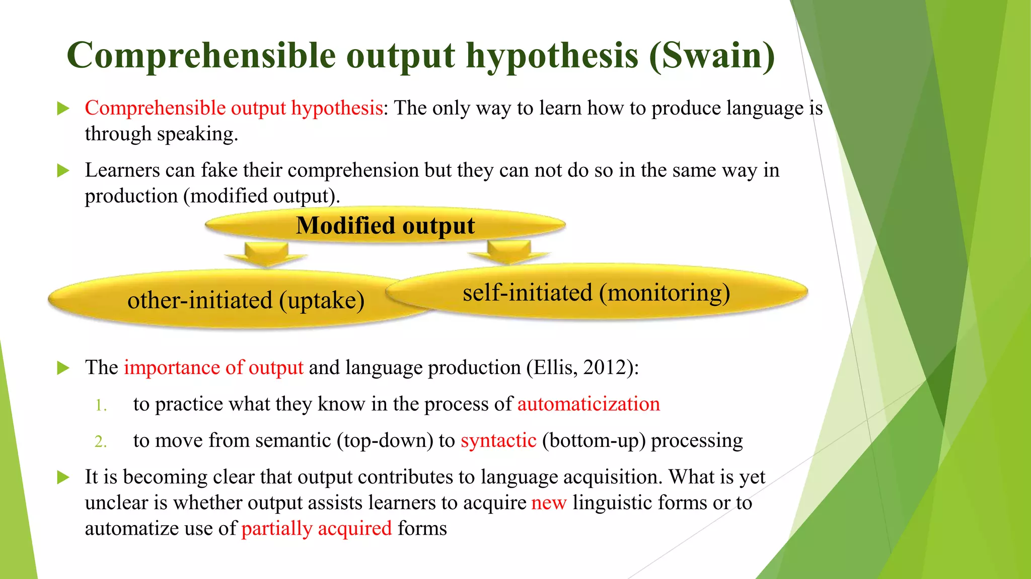 Comprehensible output hypothesis (Swain)
 Comprehensible output hypothesis: The only way to learn how to produce language is
through speaking.
 Learners can fake their comprehension but they can not do so in the same way in
production (modified output).
 The importance of output and language production (Ellis, 2012):
1. to practice what they know in the process of automaticization
2. to move from semantic (top-down) to syntactic (bottom-up) processing
 It is becoming clear that output contributes to language acquisition. What is yet
unclear is whether output assists learners to acquire new linguistic forms or to
automatize use of partially acquired forms
other-initiated (uptake) self-initiated (monitoring)
Modified output
 