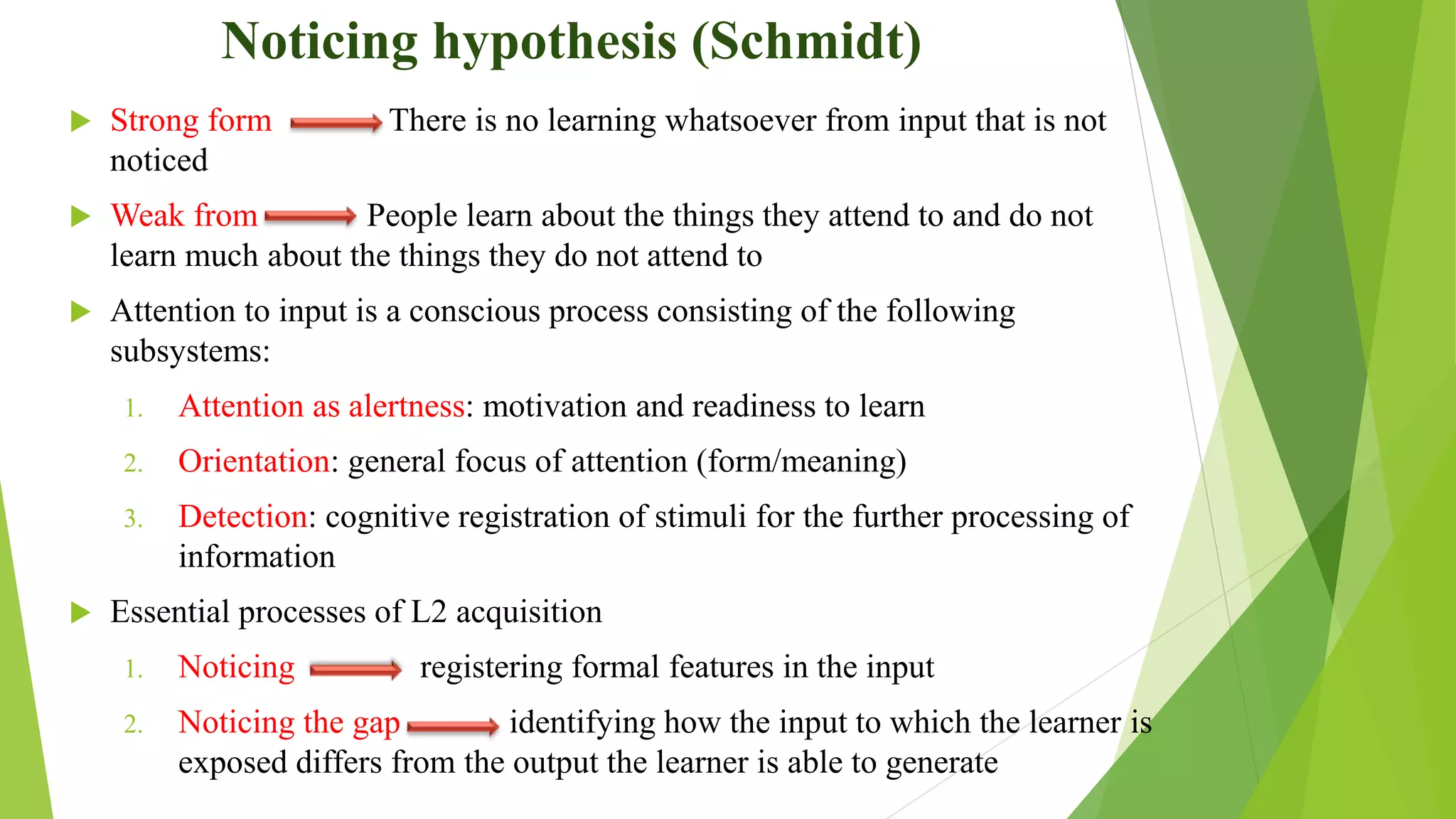 Noticing hypothesis (Schmidt)
 Strong form There is no learning whatsoever from input that is not
noticed
 Weak from People learn about the things they attend to and do not
learn much about the things they do not attend to
 Attention to input is a conscious process consisting of the following
subsystems:
1. Attention as alertness: motivation and readiness to learn
2. Orientation: general focus of attention (form/meaning)
3. Detection: cognitive registration of stimuli for the further processing of
information
 Essential processes of L2 acquisition
1. Noticing registering formal features in the input
2. Noticing the gap identifying how the input to which the learner is
exposed differs from the output the learner is able to generate
 