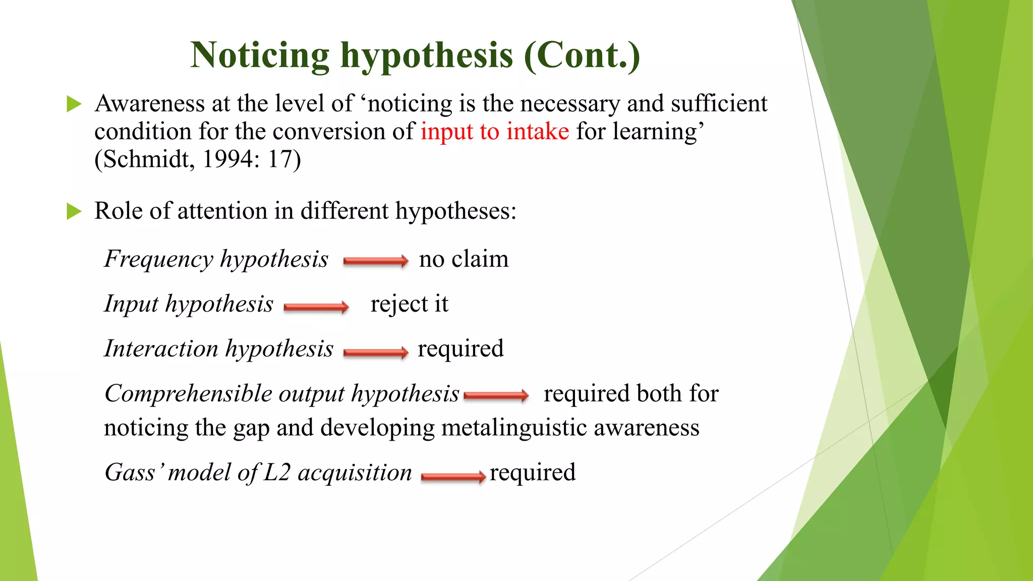 Noticing hypothesis (Cont.)
 Awareness at the level of ‘noticing is the necessary and sufficient
condition for the conversion of input to intake for learning’
(Schmidt, 1994: 17)
 Role of attention in different hypotheses:
Frequency hypothesis no claim
Input hypothesis reject it
Interaction hypothesis required
Comprehensible output hypothesis required both for
noticing the gap and developing metalinguistic awareness
Gass’model of L2 acquisition required
 