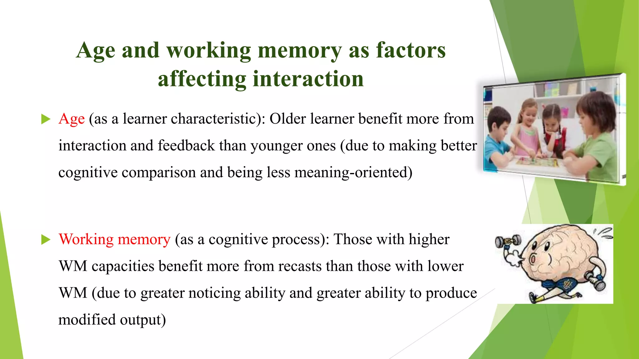 Age and working memory as factors
affecting interaction
 Age (as a learner characteristic): Older learner benefit more from
interaction and feedback than younger ones (due to making better
cognitive comparison and being less meaning-oriented)
 Working memory (as a cognitive process): Those with higher
WM capacities benefit more from recasts than those with lower
WM (due to greater noticing ability and greater ability to produce
modified output)
 