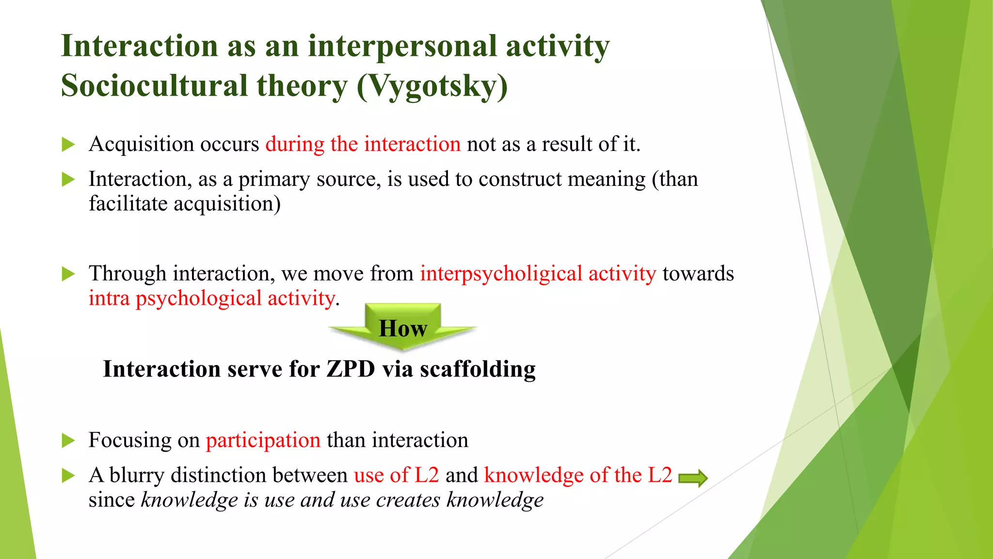 Interaction as an interpersonal activity
Sociocultural theory (Vygotsky)
 Acquisition occurs during the interaction not as a result of it.
 Interaction, as a primary source, is used to construct meaning (than
facilitate acquisition)
 Through interaction, we move from interpsycholigical activity towards
intra psychological activity.
Interaction serve for ZPD via scaffolding
 Focusing on participation than interaction
 A blurry distinction between use of L2 and knowledge of the L2
since knowledge is use and use creates knowledge
How
 