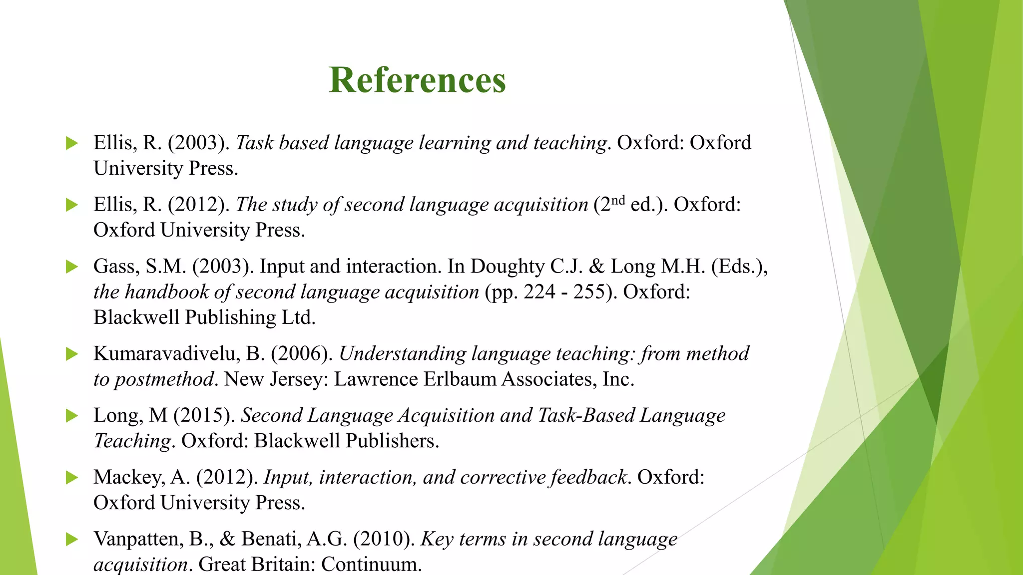 References
 Ellis, R. (2003). Task based language learning and teaching. Oxford: Oxford
University Press.
 Ellis, R. (2012). The study of second language acquisition (2nd ed.). Oxford:
Oxford University Press.
 Gass, S.M. (2003). Input and interaction. In Doughty C.J. & Long M.H. (Eds.),
the handbook of second language acquisition (pp. 224 - 255). Oxford:
Blackwell Publishing Ltd.
 Kumaravadivelu, B. (2006). Understanding language teaching: from method
to postmethod. New Jersey: Lawrence Erlbaum Associates, Inc.
 Long, M (2015). Second Language Acquisition and Task-Based Language
Teaching. Oxford: Blackwell Publishers.
 Mackey, A. (2012). Input, interaction, and corrective feedback. Oxford:
Oxford University Press.
 Vanpatten, B., & Benati, A.G. (2010). Key terms in second language
acquisition. Great Britain: Continuum.
 