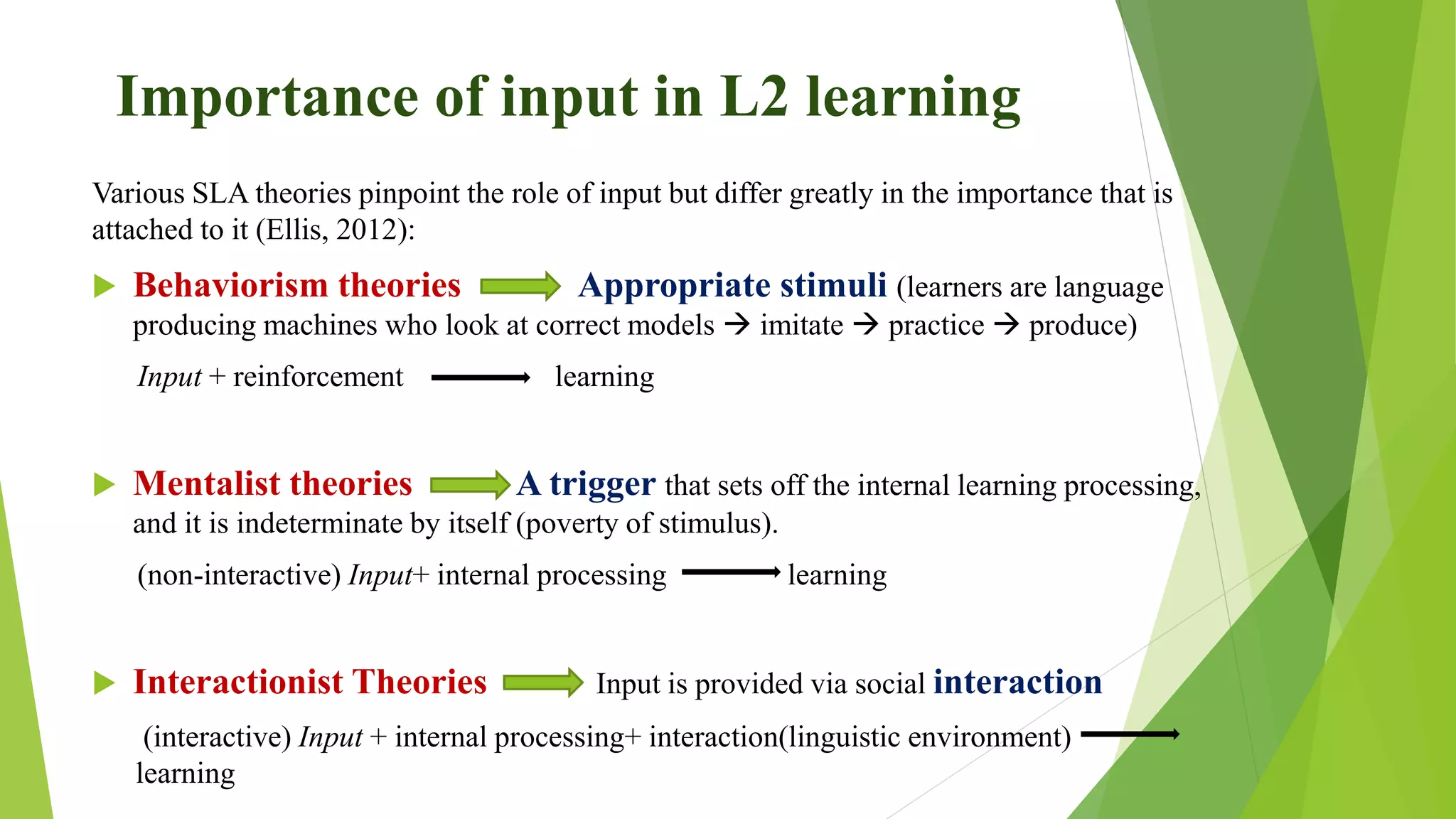 Importance of input in L2 learning
Various SLA theories pinpoint the role of input but differ greatly in the importance that is
attached to it (Ellis, 2012):
 Behaviorism theories Appropriate stimuli (learners are language
producing machines who look at correct models  imitate  practice  produce)
Input + reinforcement learning
 Mentalist theories A trigger that sets off the internal learning processing,
and it is indeterminate by itself (poverty of stimulus).
(non-interactive) Input+ internal processing learning
 Interactionist Theories Input is provided via social interaction
(interactive) Input + internal processing+ interaction(linguistic environment)
learning
 