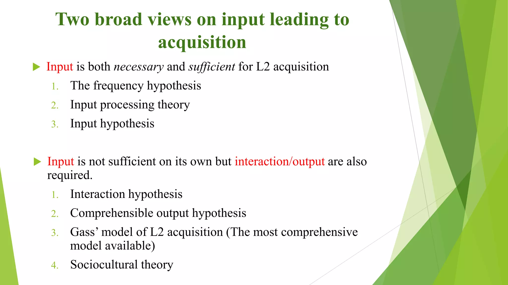 Two broad views on input leading to
acquisition
 Input is both necessary and sufficient for L2 acquisition
1. The frequency hypothesis
2. Input processing theory
3. Input hypothesis
 Input is not sufficient on its own but interaction/output are also
required.
1. Interaction hypothesis
2. Comprehensible output hypothesis
3. Gass’ model of L2 acquisition (The most comprehensive
model available)
4. Sociocultural theory
 