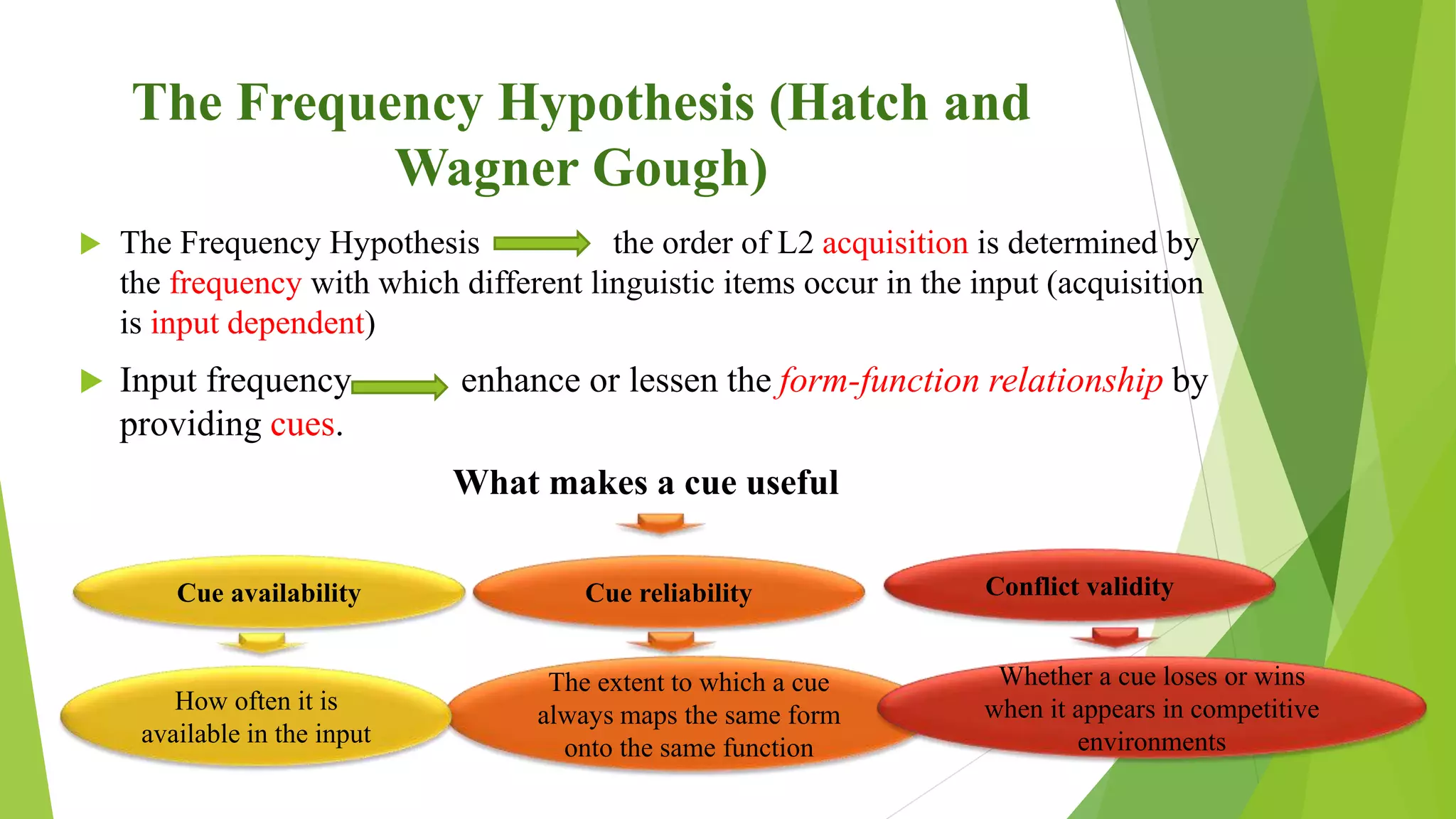 The Frequency Hypothesis (Hatch and
Wagner Gough)
 The Frequency Hypothesis the order of L2 acquisition is determined by
the frequency with which different linguistic items occur in the input (acquisition
is input dependent)
 Input frequency enhance or lessen the form-function relationship by
providing cues.
What makes a cue useful
Cue availability
The extent to which a cue
always maps the same form
onto the same function
Whether a cue loses or wins
when it appears in competitive
environments
How often it is
available in the input
Cue reliability Conflict validity
 