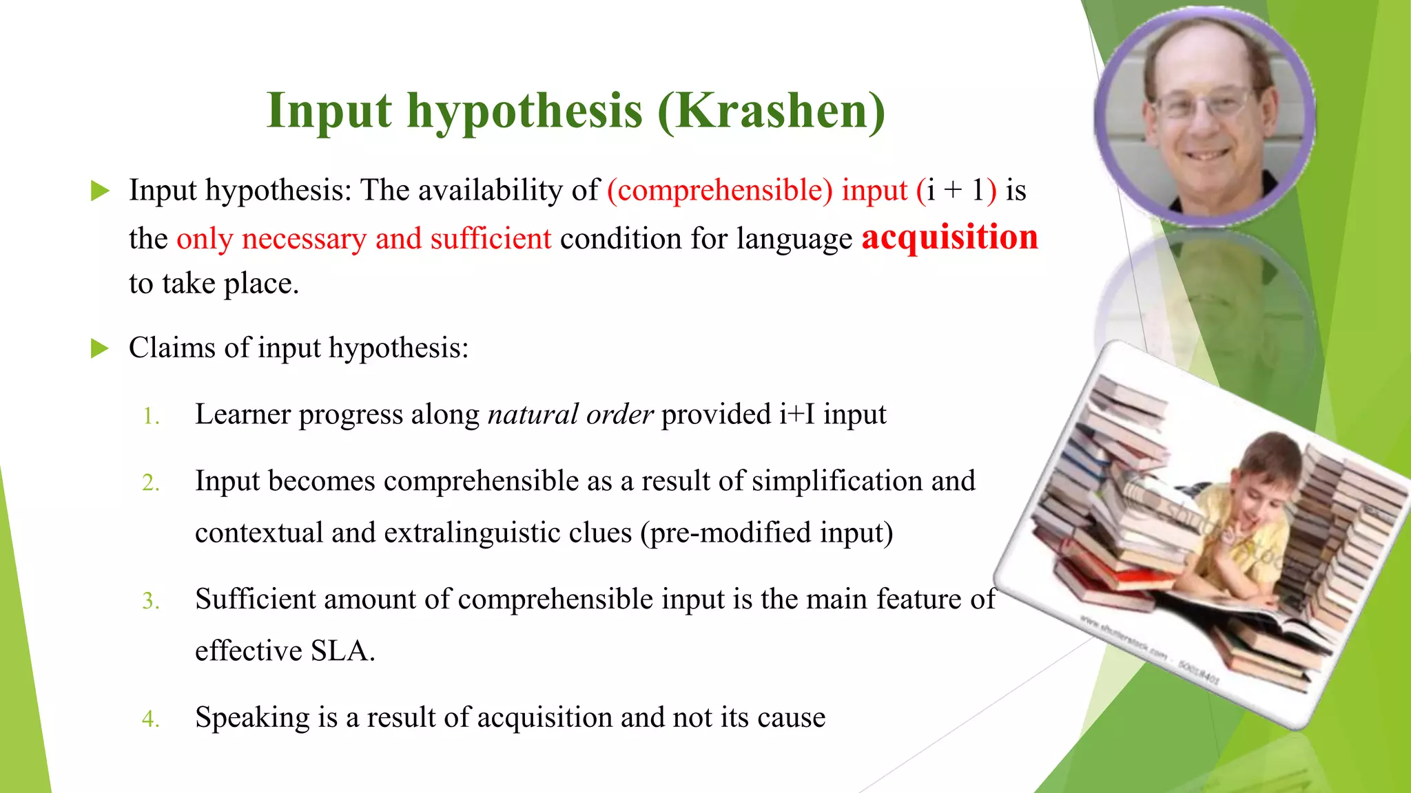 Input hypothesis (Krashen)
 Input hypothesis: The availability of (comprehensible) input (i + 1) is
the only necessary and sufficient condition for language acquisition
to take place.
 Claims of input hypothesis:
1. Learner progress along natural order provided i+I input
2. Input becomes comprehensible as a result of simplification and
contextual and extralinguistic clues (pre-modified input)
3. Sufficient amount of comprehensible input is the main feature of
effective SLA.
4. Speaking is a result of acquisition and not its cause
 