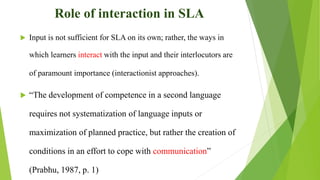 Role of interaction in SLA
 Input is not sufficient for SLA on its own; rather, the ways in
which learners interact with the input and their interlocutors are
of paramount importance (interactionist approaches).
 “The development of competence in a second language
requires not systematization of language inputs or
maximization of planned practice, but rather the creation of
conditions in an effort to cope with communication”
(Prabhu, 1987, p. 1)
 