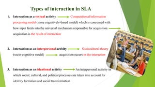 Types of interaction in SLA
1. Interaction as a textual activity Computational/information
processing model (more cognitively-based model) which is concerned with
how input feeds into the universal mechanism responsible for acquisition
acquisition is the result of interaction
2. Interaction as an interpersonal activity Sociocultural theory
(socio-cognitive model) acquisition occurs in the interaction
3. Interaction as an ideational activity An interpersonal activity in
which social, cultural, and political processes are taken into account for
identity formation and social transformation
 