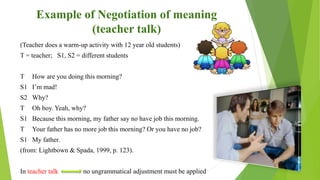 Example of Negotiation of meaning
(teacher talk)
(Teacher does a warm-up activity with 12 year old students)
T = teacher; S1, S2 = different students
T How are you doing this morning?
S1 I’m mad!
S2 Why?
T Oh boy. Yeah, why?
S1 Because this morning, my father say no have job this morning.
T Your father has no more job this morning? Or you have no job?
S1 My father.
(from: Lightbown & Spada, 1999, p. 123).
In teacher talk no ungrammatical adjustment must be applied
 