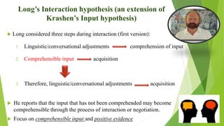 Long’s Interaction hypothesis (an extension of
Krashen’s Input hypothesis)
 Long considered three steps during interaction (first version):
1. Linguistic/conversational adjustments comprehension of input
2. Comprehensible input acquisition
3. Therefore, linguistic/conversational adjustments acquisition
 He reports that the input that has not been comprehended may become
comprehensible through the process of interaction or negotiation.
 Focus on comprehensible input and positive evidence
 