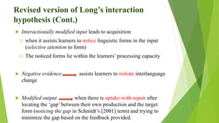 Revised version of Long’s interaction
hypothesis (Cont.)
 Interactionally modified input leads to acquisition
1) when it assists learners to notice linguistic forms in the input
(selective attention to form)
2) The noticed forms lie within the learners’ processing capacity
 Negative evidence assists learners to initiate interlanguage
change
 Modified output when there is uptake-with-repair after
locating the ‘gap’ between their own production and the target
form (noticing the gap in Schmidt’s [2001] term) and trying to
minimize the gap based on the feedback provided.
 