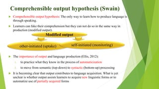 Comprehensible output hypothesis (Swain)
 Comprehensible output hypothesis: The only way to learn how to produce language is
through speaking.
 Learners can fake their comprehension but they can not do so in the same way in
production (modified output).
 The importance of output and language production (Ellis, 2012):
1. to practice what they know in the process of automaticization
2. to move from semantic (top-down) to syntactic (bottom-up) processing
 It is becoming clear that output contributes to language acquisition. What is yet
unclear is whether output assists learners to acquire new linguistic forms or to
automatize use of partially acquired forms
other-initiated (uptake) self-initiated (monitoring)
Modified output
 