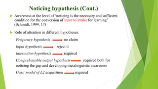 Noticing hypothesis (Cont.)
 Awareness at the level of ‘noticing is the necessary and sufficient
condition for the conversion of input to intake for learning’
(Schmidt, 1994: 17)
 Role of attention in different hypotheses:
Frequency hypothesis no claim
Input hypothesis reject it
Interaction hypothesis required
Comprehensible output hypothesis required both for
noticing the gap and developing metalinguistic awareness
Gass’model of L2 acquisition required
 