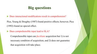 Big questions
 Does interactional modifications result in comprehension?
Pica, Young & Doughty (1987) found positive effects; however, Pica
(1992) found no special effect.
 Does comprehensible input lead to SLA?
Comprehensible input can facilitate acquisition but 1) is not
necessary condition of acquisition, and 2) does not guarantee
that acquisition will take place.
 