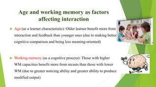 Age and working memory as factors
affecting interaction
 Age (as a learner characteristic): Older learner benefit more from
interaction and feedback than younger ones (due to making better
cognitive comparison and being less meaning-oriented)
 Working memory (as a cognitive process): Those with higher
WM capacities benefit more from recasts than those with lower
WM (due to greater noticing ability and greater ability to produce
modified output)
 