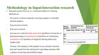 Methodology in Input/interaction research
 Research mostly focus on how interaction affects L2 learning.
Methods are:
1. Descriptive methods (naturally occurring samples or clinically
elicited samples)
2. Experimental methods
3. Self-report methods
4. Introspective methods (think-aloud tasks [problem of reactivity or
dual processing] or stimulated recall [problem of veridicality],
immediate recall [problem of untypical learning behavior]),
Uptake chart
5. Priming: The tendency of the speaker to use syntactic structure
they had heard from the interlocutor’s preceding utterance
evidence of noticing and modified output.
 