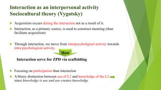 Interaction as an interpersonal activity
Sociocultural theory (Vygotsky)
 Acquisition occurs during the interaction not as a result of it.
 Interaction, as a primary source, is used to construct meaning (than
facilitate acquisition)
 Through interaction, we move from interpsycholigical activity towards
intra psychological activity.
Interaction serve for ZPD via scaffolding
 Focusing on participation than interaction
 A blurry distinction between use of L2 and knowledge of the L2
since knowledge is use and use creates knowledge
How
 