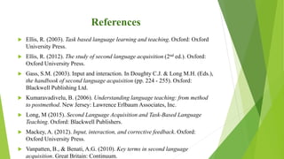 References
 Ellis, R. (2003). Task based language learning and teaching. Oxford: Oxford
University Press.
 Ellis, R. (2012). The study of second language acquisition (2nd ed.). Oxford:
Oxford University Press.
 Gass, S.M. (2003). Input and interaction. In Doughty C.J. & Long M.H. (Eds.),
the handbook of second language acquisition (pp. 224 - 255). Oxford:
Blackwell Publishing Ltd.
 Kumaravadivelu, B. (2006). Understanding language teaching: from method
to postmethod. New Jersey: Lawrence Erlbaum Associates, Inc.
 Long, M (2015). Second Language Acquisition and Task-Based Language
Teaching. Oxford: Blackwell Publishers.
 Mackey, A. (2012). Input, interaction, and corrective feedback. Oxford:
Oxford University Press.
 Vanpatten, B., & Benati, A.G. (2010). Key terms in second language
acquisition. Great Britain: Continuum.
 