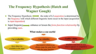 The Frequency Hypothesis (Hatch and
Wagner Gough)
 The Frequency Hypothesis the order of L2 acquisition is determined by
the frequency with which different linguistic items occur in the input (acquisition
is input dependent)
 Input frequency enhance or lessen the form-function relationship by
providing cues.
What makes a cue useful
Cue availability
The extent to which a cue
always maps the same form
onto the same function
Whether a cue loses or wins
when it appears in competitive
environments
How often it is
available in the input
Cue reliability Conflict validity
 